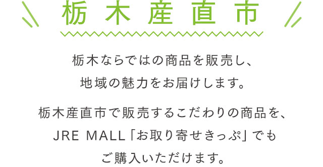 栃木産直市 栃木ならではの商品を販売し、地域の魅力をお届けします。栃木産直市で販売するこだわりの商品を、JRE MALL「お取り寄せきっぷ」でもご購入いただけます。
