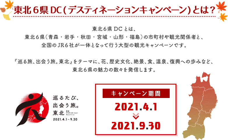 東北6県DC(デスティネーションキャンペーン)とは?東北6県DCとは、東北6県(青森・岩手・秋田・宮城・山形・福島)の市町村や観光関係者と、全国のJR6社が一体となって行う大型の観光キャンペーンです。『巡る旅、出会う旅。東北』をテーマに、花、歴史文化、絶景、食、温泉、復興への歩みなど、東北6県の魅力の数々を発信します。キャンペーン期間2021.4.1〜2021.9.30