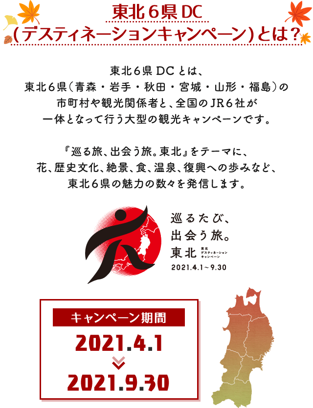 東北6県DC(デスティネーションキャンペーン)とは?東北6県DCとは、東北6県(青森・岩手・秋田・宮城・山形・福島)の市町村や観光関係者と、全国のJR6社が一体となって行う大型の観光キャンペーンです。『巡る旅、出会う旅。東北』をテーマに、花、歴史文化、絶景、食、温泉、復興への歩みなど、東北6県の魅力の数々を発信します。キャンペーン期間2021.4.1〜2021.9.30