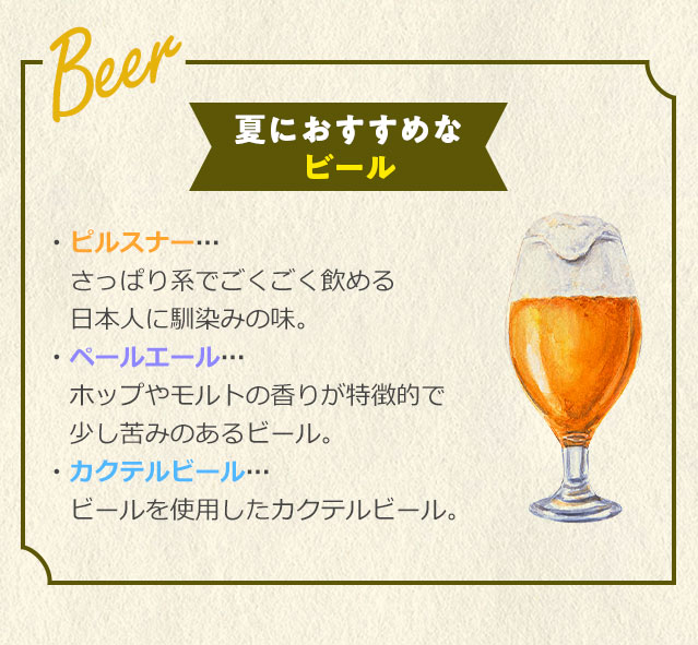 夏におすすめなビール ピルスナー・・・さっぱり系でごくごく飲める日本人に馴染みの味。ペールエール・・・ホップやモルトの香りが特徴的で少し苦みのあるビール。カクテルビール・・・ビールを使用したカクテルビール。